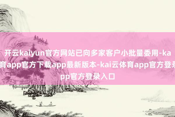 开云kaiyun官方网站已向多家客户小批量委用-kai云体育app官方下载app最新版本-kai云体育app官方登录入口