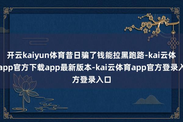 开云kaiyun体育昔日骗了钱能拉黑跑路-kai云体育app官方下载app最新版本-kai云体育app官方登录入口