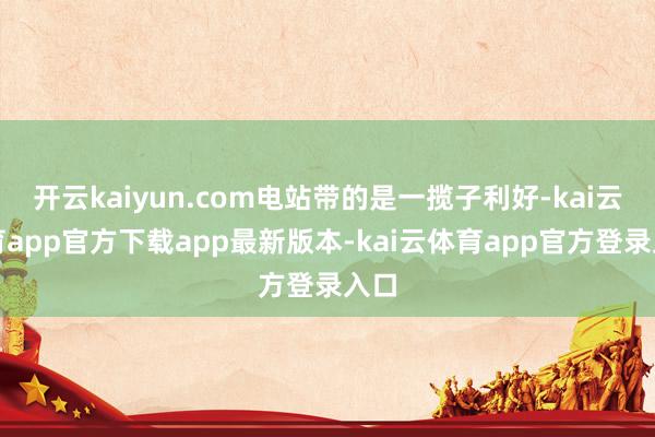 开云kaiyun.com电站带的是一揽子利好-kai云体育app官方下载app最新版本-kai云体育app官方登录入口