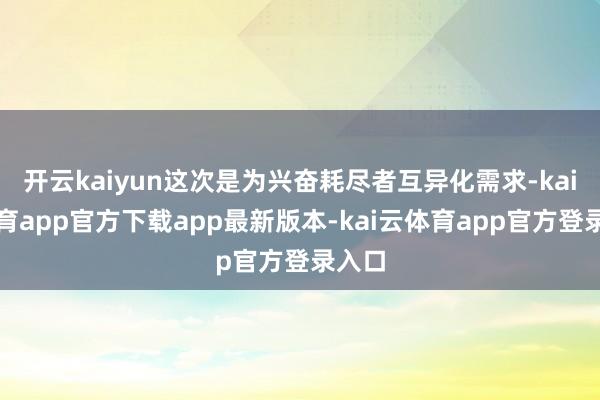 开云kaiyun这次是为兴奋耗尽者互异化需求-kai云体育app官方下载app最新版本-kai云体育app官方登录入口
