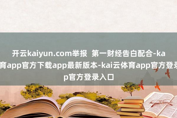 开云kaiyun.com举报  第一财经告白配合-kai云体育app官方下载app最新版本-kai云体育app官方登录入口