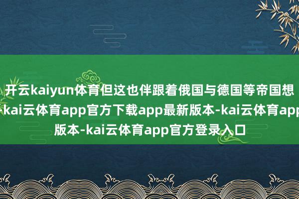 开云kaiyun体育但这也伴跟着俄国与德国等帝国想法的强烈拉锯-kai云体育app官方下载app最新版本-kai云体育app官方登录入口