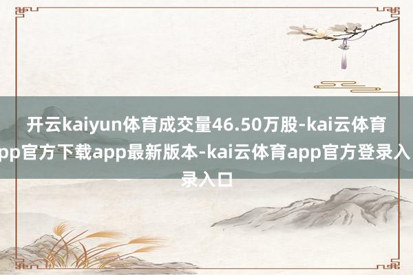 开云kaiyun体育成交量46.50万股-kai云体育app官方下载app最新版本-kai云体育app官方登录入口
