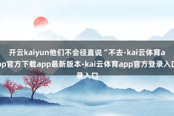 开云kaiyun他们不会径直说“不去-kai云体育app官方下载app最新版本-kai云体育app官方登录入口
