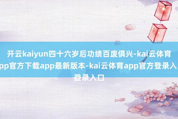 开云kaiyun四十六岁后功绩百废俱兴-kai云体育app官方下载app最新版本-kai云体育app官方登录入口