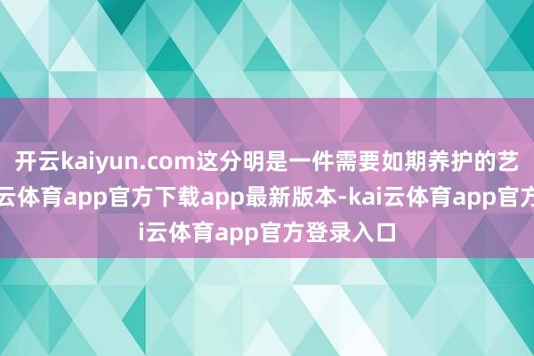 开云kaiyun.com这分明是一件需要如期养护的艺术品-kai云体育app官方下载app最新版本-kai云体育app官方登录入口