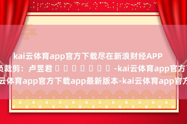 kai云体育app官方下载尽在新浪财经APP 背负裁剪:卢昱君 -kai云体育app官方下载app最新版本-kai云体育app官方登录入口