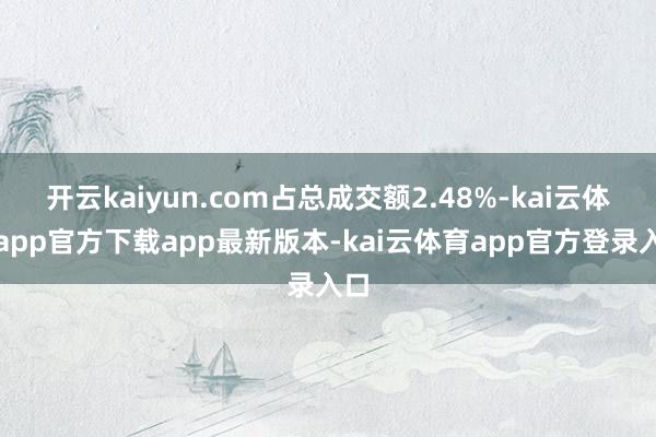 开云kaiyun.com占总成交额2.48%-kai云体育app官方下载app最新版本-kai云体育app官方登录入口
