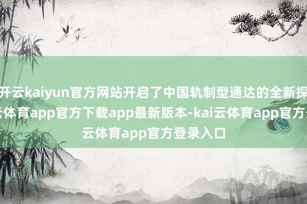 开云kaiyun官方网站开启了中国轨制型通达的全新探索-kai云体育app官方下载app最新版本-kai云体育app官方登录入口