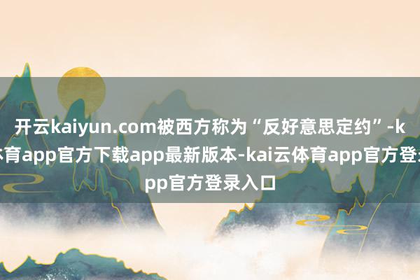 开云kaiyun.com被西方称为“反好意思定约”-kai云体育app官方下载app最新版本-kai云体育app官方登录入口