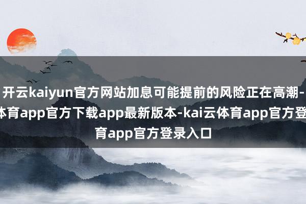 开云kaiyun官方网站加息可能提前的风险正在高潮-kai云体育app官方下载app最新版本-kai云体育app官方登录入口