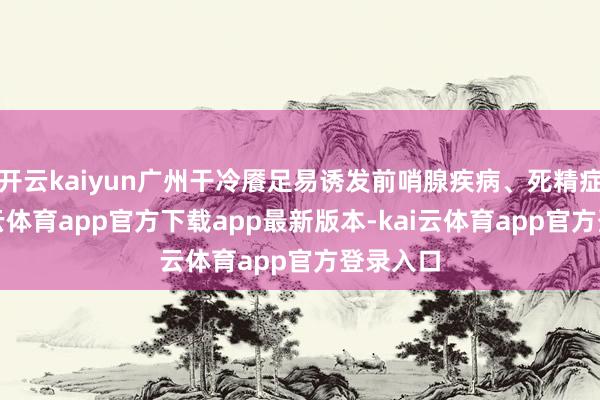 开云kaiyun广州干冷餍足易诱发前哨腺疾病、死精症等-kai云体育app官方下载app最新版本-kai云体育app官方登录入口