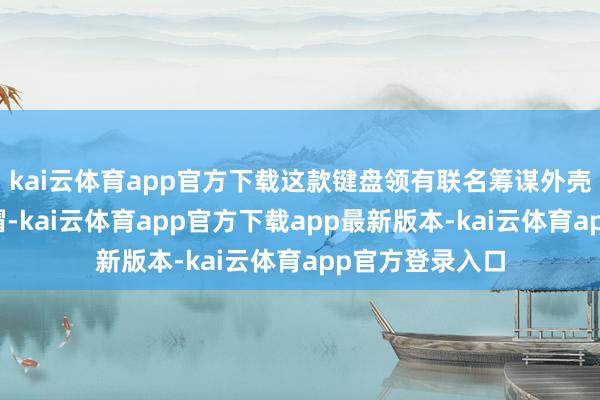 kai云体育app官方下载这款键盘领有联名筹谋外壳和全套主题键帽-kai云体育app官方下载app最新版本-kai云体育app官方登录入口
