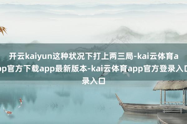 开云kaiyun这种状况下打上两三局-kai云体育app官方下载app最新版本-kai云体育app官方登录入口